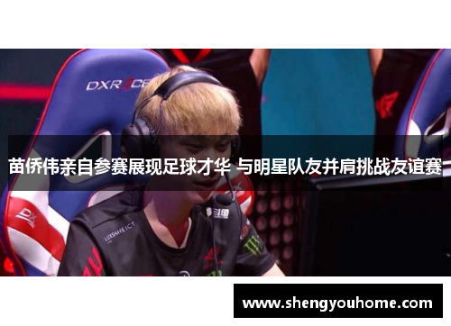 苗侨伟亲自参赛展现足球才华 与明星队友并肩挑战友谊赛
