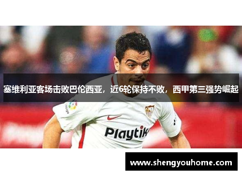 塞维利亚客场击败巴伦西亚，近6轮保持不败，西甲第三强势崛起