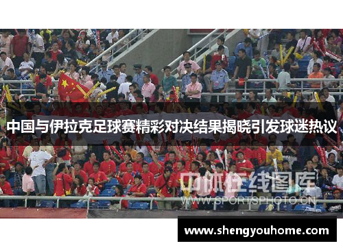 中国与伊拉克足球赛精彩对决结果揭晓引发球迷热议