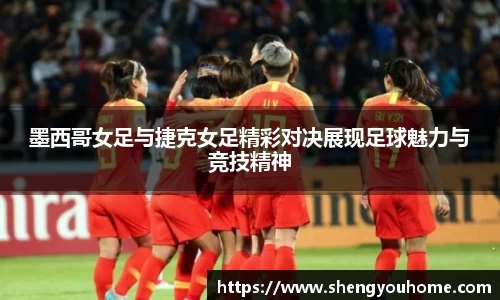 墨西哥女足与捷克女足精彩对决展现足球魅力与竞技精神